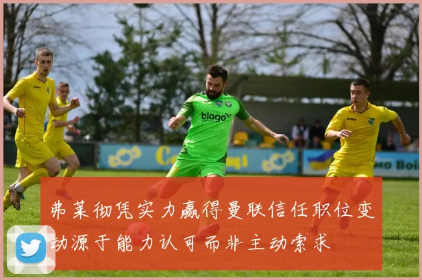 弗莱彻凭实力赢得曼联信任职位变动源于能力认可而非主动索求