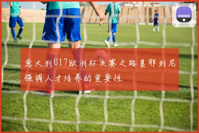 意大利U17欧洲杯决赛之路基耶利尼强调人才培养的重要性