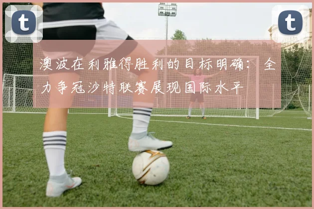 澳波在利雅得胜利的目标明确：全力争冠沙特联赛展现国际水平