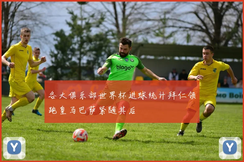 各大俱乐部世界杯进球统计拜仁领跑皇马巴萨紧随其后