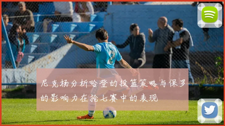 尼克杨分析哈登的投篮策略与保罗的影响力在抢七赛中的表现