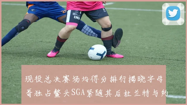现役总决赛场均得分排行揭晓字母哥独占鳌头SGA紧随其后杜兰特与约基奇争夺第三