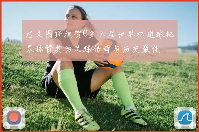 尤文图斯祝贺C罗六届世界杯进球纪录称赞其为足球传奇与历史最佳