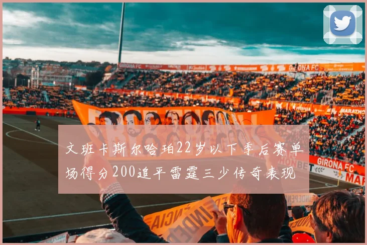 文班卡斯尔哈珀22岁以下季后赛单场得分200追平雷霆三少传奇表现