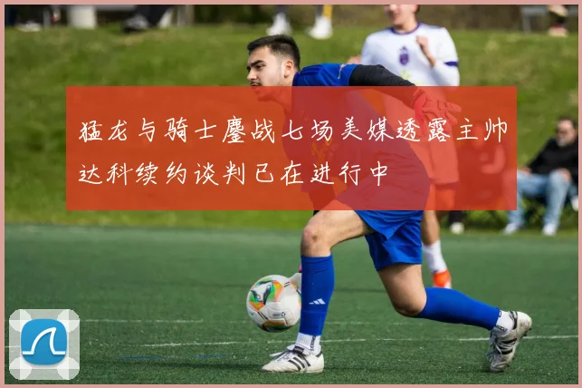 猛龙与骑士鏖战七场美媒透露主帅达科续约谈判已在进行中
