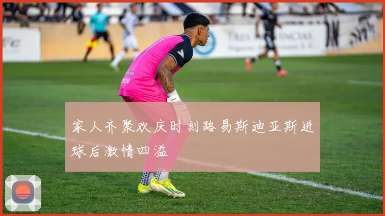 家人齐聚欢庆时刻路易斯迪亚斯进球后激情四溢