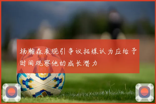 杨瀚森表现引争议拓媒认为应给予时间观察他的成长潜力
