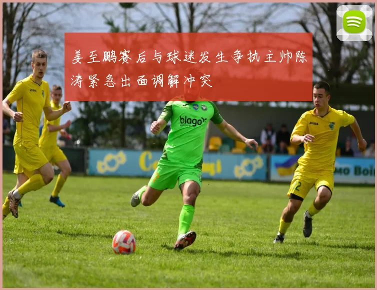 姜至鹏赛后与球迷发生争执主帅陈涛紧急出面调解冲突