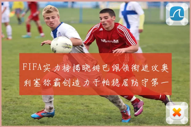 FIFA实力榜揭晓姆巴佩领衔进攻奥利塞称霸创造力于帕稳居防守第一